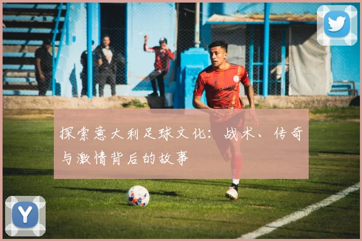 探索意大利足球文化：战术、传奇与激情背后的故事