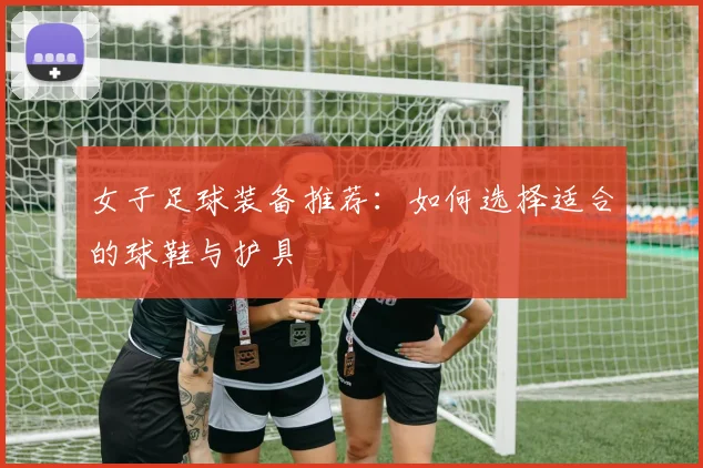 女子足球装备推荐:如何选择适合的球鞋与护具